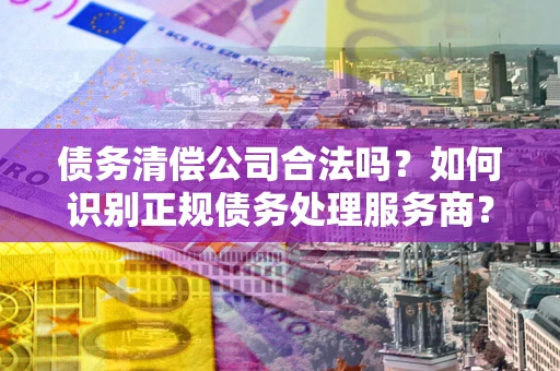 北京债务清偿公司合法吗？如何识别正规债务处理服务商？