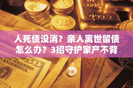 北京人死债没消？亲人离世留债怎么办？3招守护家产不背锅